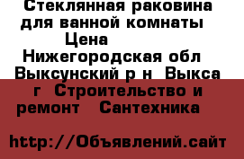 Стеклянная раковина для ванной комнаты › Цена ­ 4 000 - Нижегородская обл., Выксунский р-н, Выкса г. Строительство и ремонт » Сантехника   